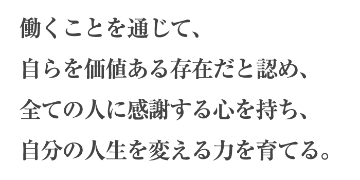 働くことを通じて、自らを価値ある存在だと認め、全ての人に感謝する心を持ち、自分の人生を変える力を育てる。